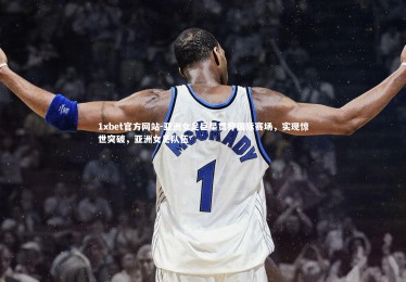 1xbet官方网站-亚洲女足巨星贯穿国际赛场，实现惊世突破，亚洲女足队伍