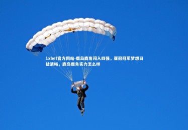 1xbet官方网站-鹿岛鹿角闯入四强，亚冠冠军梦想日益清晰，鹿岛鹿角实力怎么样