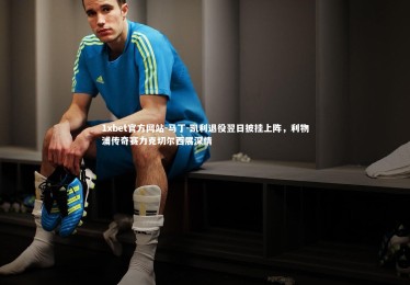 1xbet官方网站-马丁-凯利退役翌日披挂上阵，利物浦传奇赛力克切尔西展深情