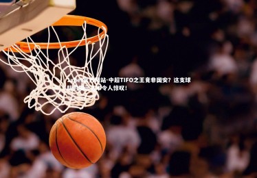 1xbet官方网站-中超TIFO之王竟非国安？这支球队的展示艺术令人惊叹！
