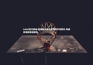 1xbet官方网站-欧国联决战之夜球迷声浪震天 助威浪潮席卷绿茵场