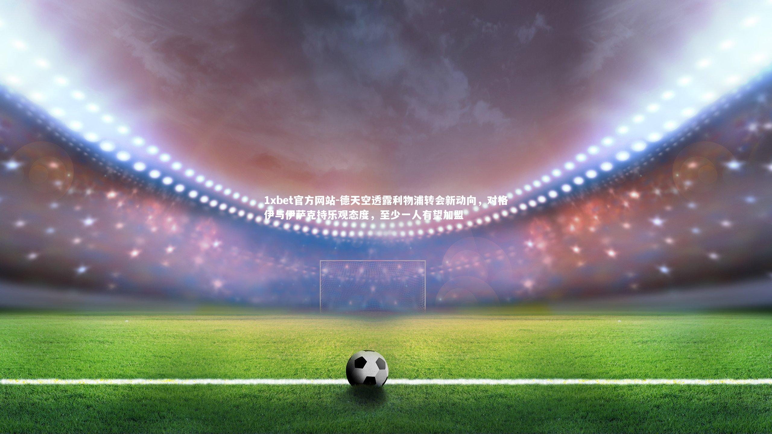 德天空透露利物浦转会新动向，对格伊与伊萨克持乐观态度，至少一人有望加盟