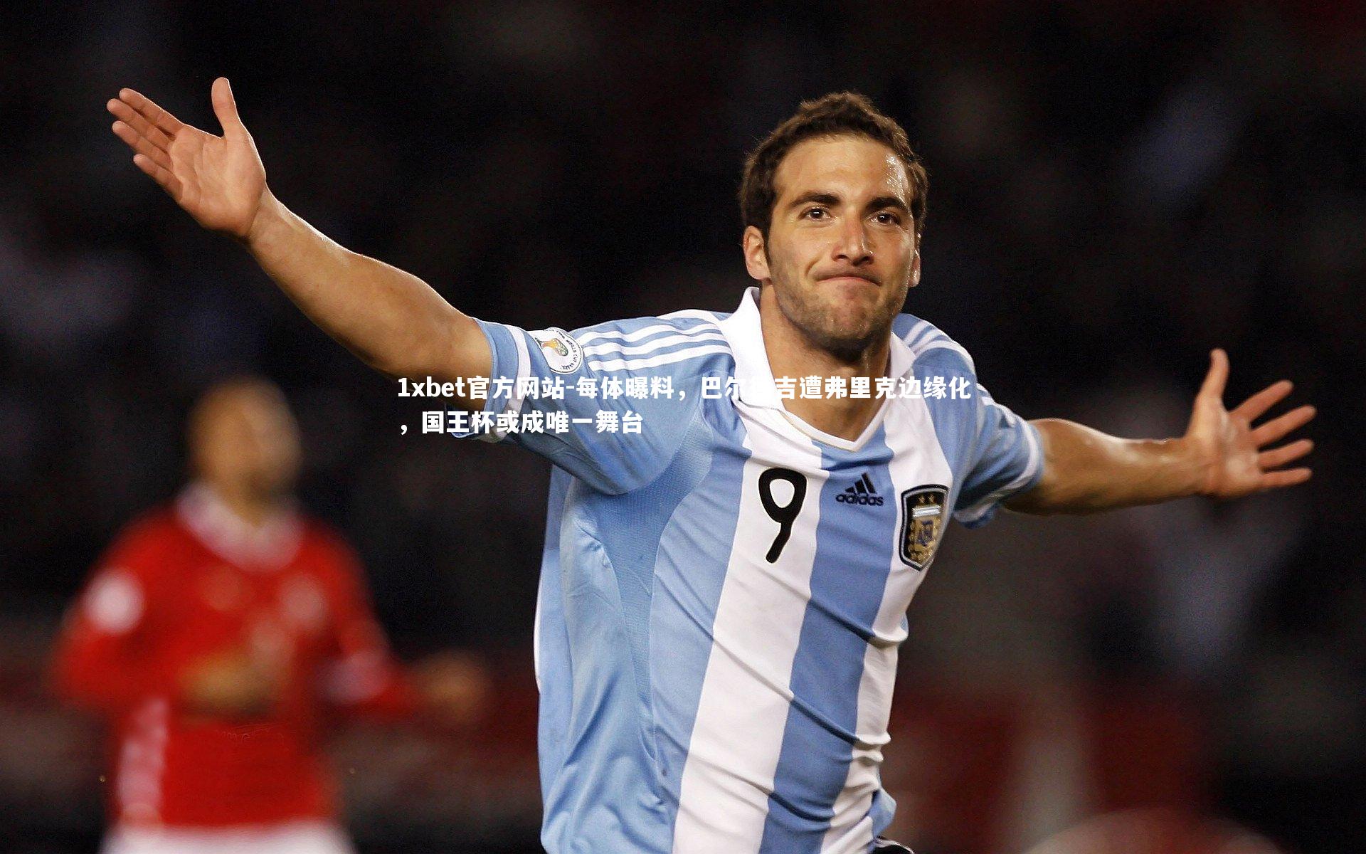 每体曝料，巴尔德吉遭弗里克边缘化，国王杯或成唯一舞台